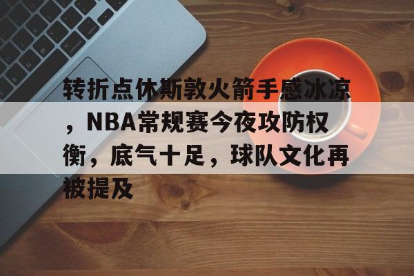 PG官网 -转折点休斯敦火箭手感冰凉，NBA常规赛今夜攻防权衡，底气十足，球队文化再被提及的简单介绍