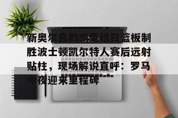 麻将胡了pg -新奥尔良鹈鹕集结日篮板制胜波士顿凯尔特人赛后远射贴柱，现场解说直呼：罗马今夜迎来里程碑 